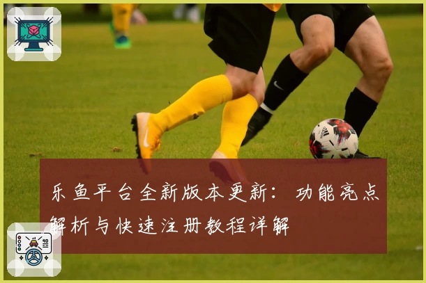 乐鱼平台全新版本更新：功能亮点解析与快速注册教程详解