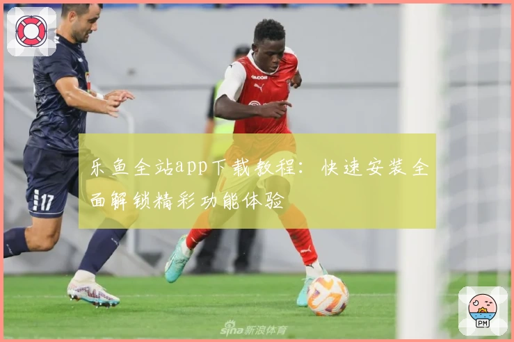 乐鱼全站app下载教程:快速安装全面解锁精彩功能体验