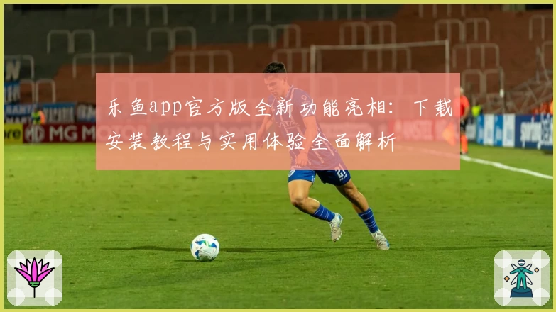 乐鱼app官方版全新功能亮相：下载安装教程与实用体验全面解析