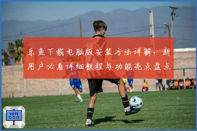 乐鱼下载电脑版安装方法详解，新用户必看详细教程与功能亮点盘点