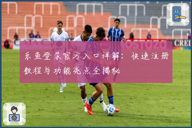 乐鱼登录官方入口详解：快速注册教程与功能亮点全揭秘