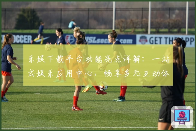 乐娱下载平台功能亮点详解：一站式娱乐应用中心，畅享多元互动体验