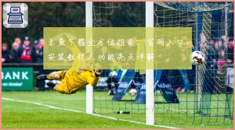乐鱼下载全方位指南：官网入口、安装教程及功能亮点详解