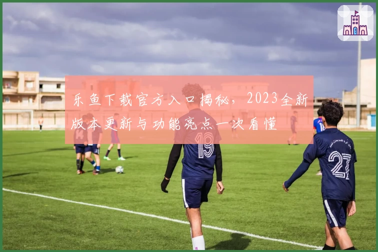 乐鱼下载官方入口揭秘，2023全新版本更新与功能亮点一次看懂