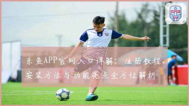 乐鱼APP官网入口详解:注册教程、安装方法与功能亮点全方位解析