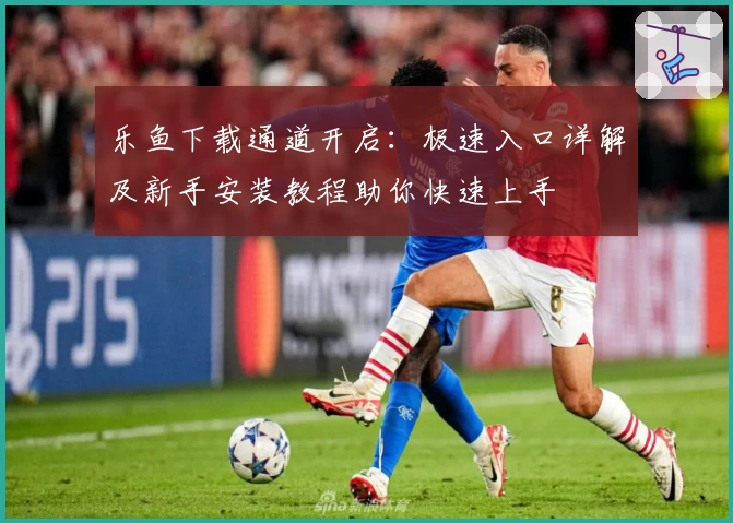 乐鱼下载通道开启：极速入口详解及新手安装教程助你快速上手