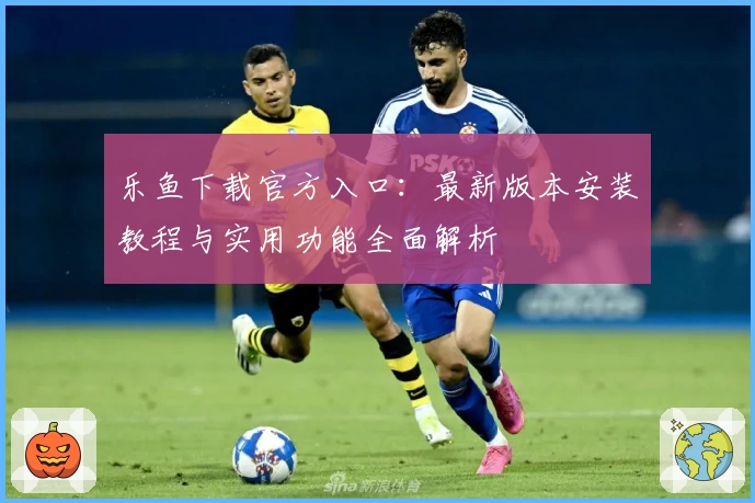 乐鱼下载官方入口：最新版本安装教程与实用功能全面解析