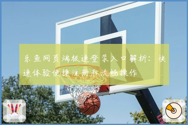 乐鱼网页端极速登录入口解析：快速体验便捷注册和流畅操作