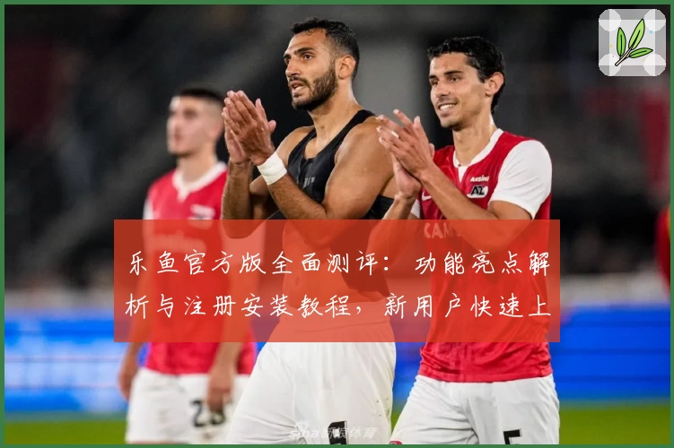 乐鱼官方版全面测评：功能亮点解析与注册安装教程，新用户快速上手指南
