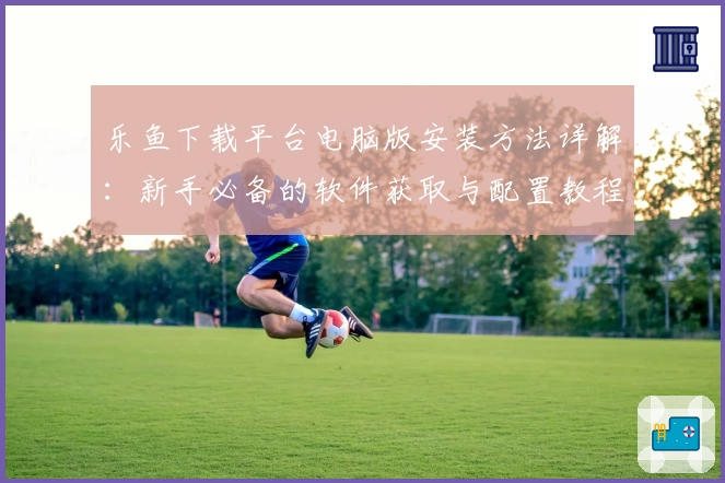 乐鱼下载平台电脑版安装方法详解：新手必备的软件获取与配置教程