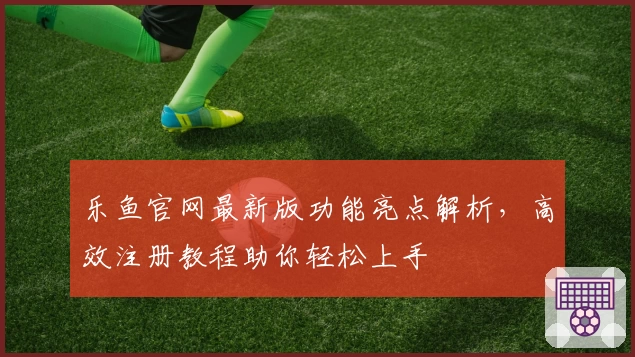 乐鱼官网最新版功能亮点解析，高效注册教程助你轻松上手