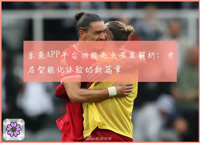 乐鱼APP平台功能亮点深度解析：开启智能化体验的新篇章