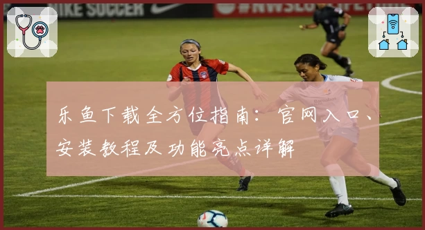 乐鱼下载全方位指南：官网入口、安装教程及功能亮点详解