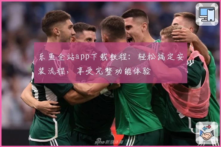 乐鱼全站app下载教程：轻松搞定安装流程，享受完整功能体验