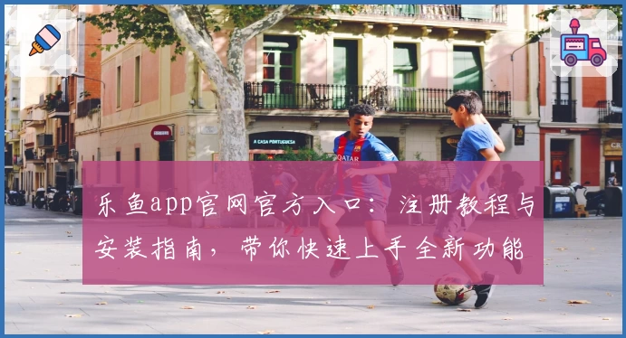 乐鱼app官网官方入口：注册教程与安装指南，带你快速上手全新功能亮点