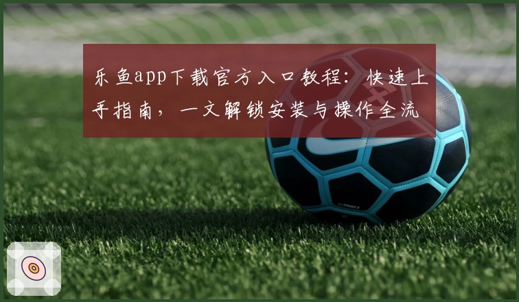 乐鱼app下载官方入口教程：快速上手指南，一文解锁安装与操作全流程