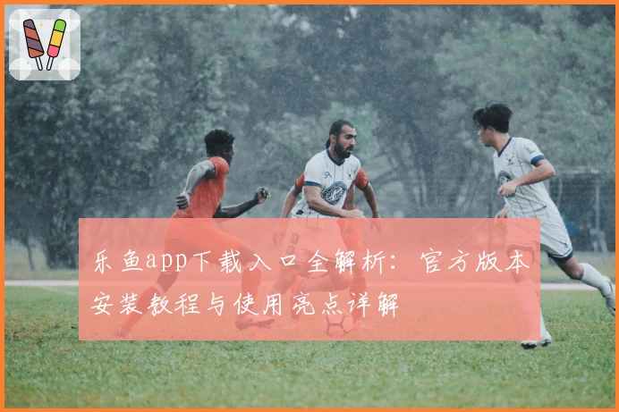 乐鱼app下载入口全解析：官方版本安装教程与使用亮点详解