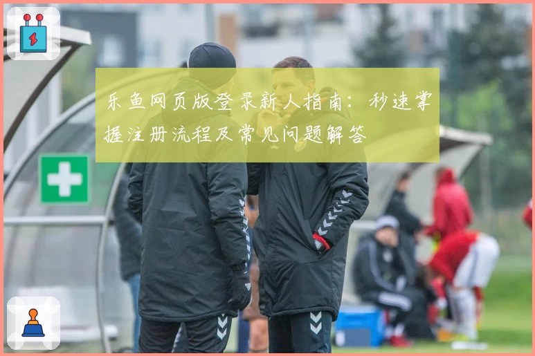乐鱼网页版登录新人指南：秒速掌握注册流程及常见问题解答