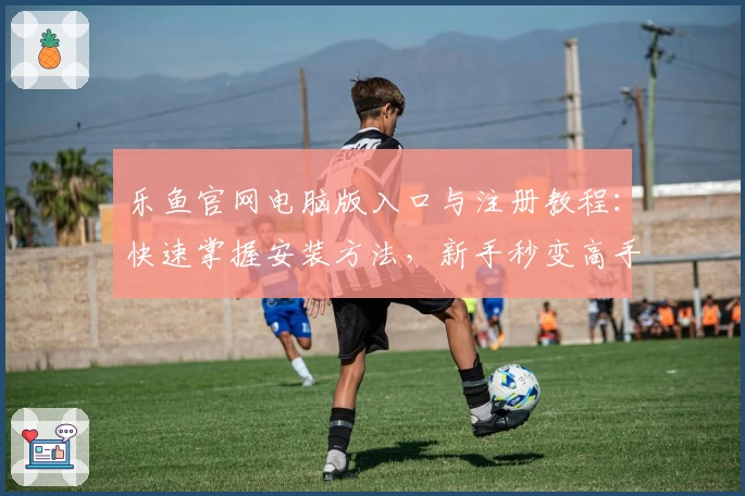 乐鱼官网电脑版入口与注册教程：快速掌握安装方法，新手秒变高手