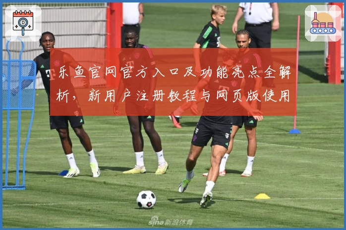 乐鱼官网官方入口及功能亮点全解析，新用户注册教程与网页版使用体验详解