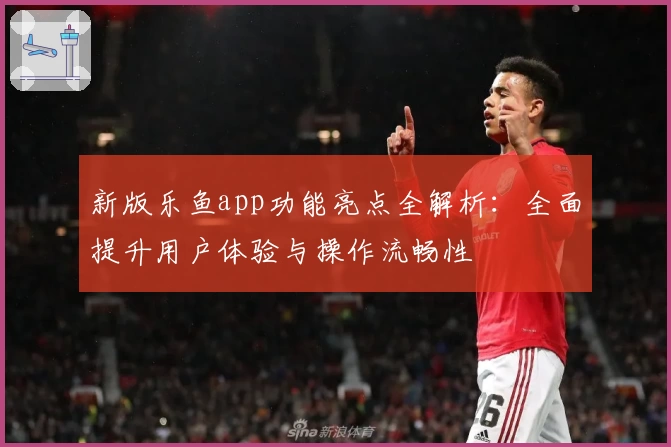 新版乐鱼app功能亮点全解析：全面提升用户体验与操作流畅性