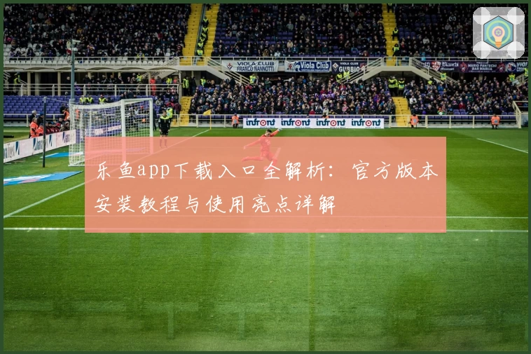 乐鱼app下载入口全解析：官方版本安装教程与使用亮点详解