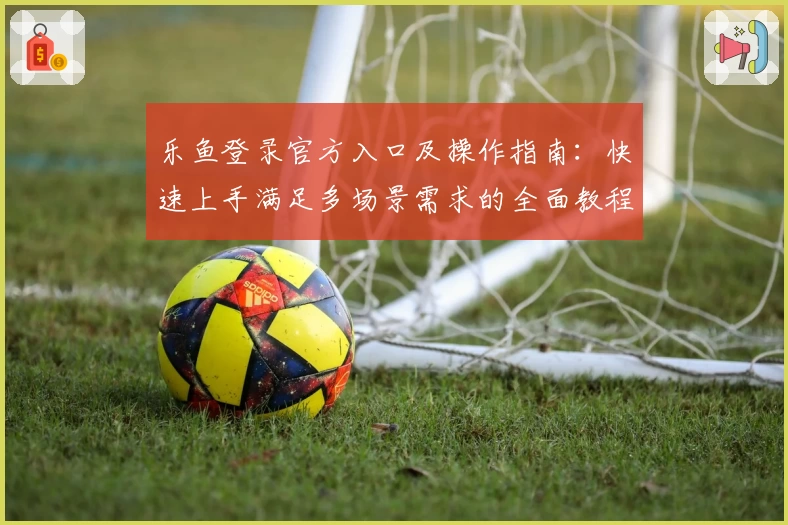 乐鱼登录官方入口及操作指南：快速上手满足多场景需求的全面教程