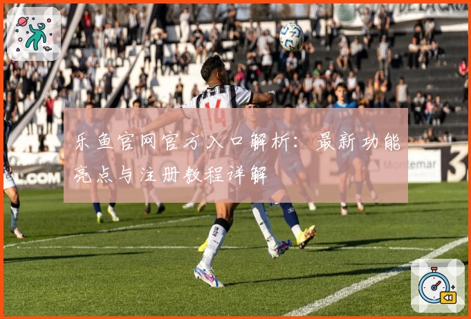 乐鱼官网官方入口解析：最新功能亮点与注册教程详解