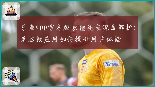 乐鱼app官方版功能亮点深度解析:看这款应用如何提升用户体验