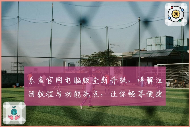 乐鱼官网电脑版全新升级，详解注册教程与功能亮点，让你畅享便捷体验