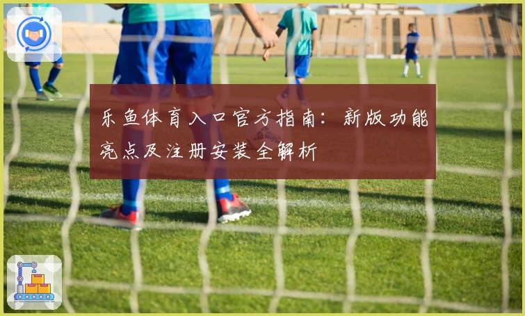 乐鱼体育入口官方指南：新版功能亮点及注册安装全解析