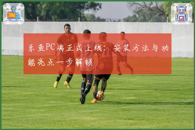 乐鱼PC端正式上线:安装方法与功能亮点一步解锁