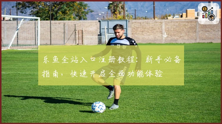 乐鱼全站入口注册教程：新手必备指南，快速开启全面功能体验