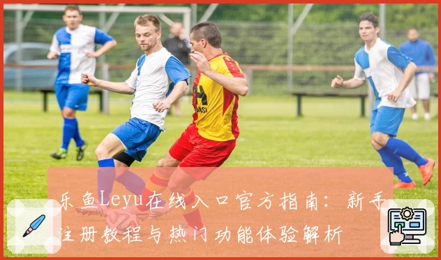 乐鱼Leyu在线入口官方指南:新手注册教程与热门功能体验解析
