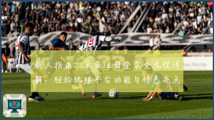 新人指南：乐鱼注册登录全流程详解，轻松玩转平台功能与特色亮点