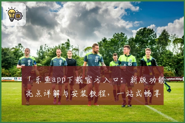 「乐鱼app下载官方入口:新版功能亮点详解与安装教程,一站式畅享优质使用体验」