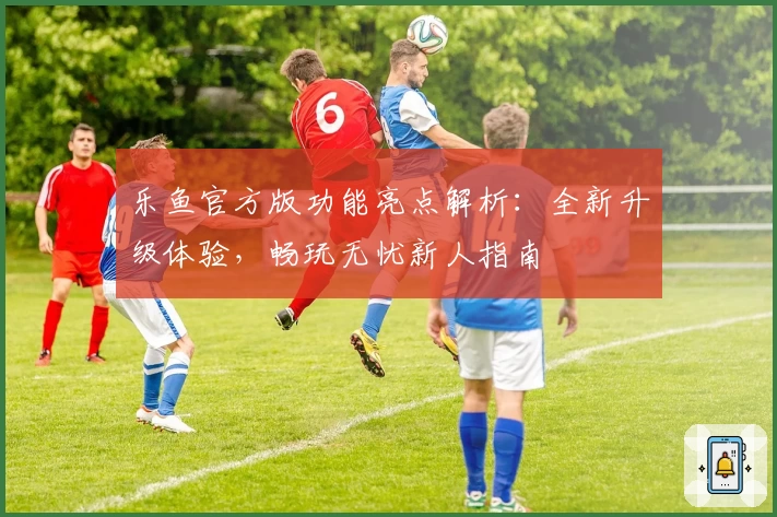 乐鱼官方版功能亮点解析：全新升级体验，畅玩无忧新人指南