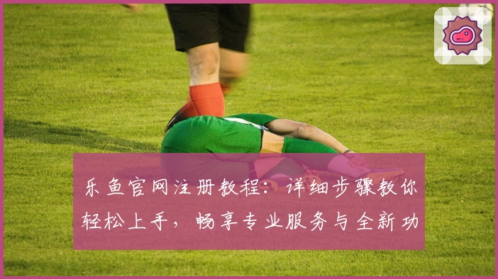 乐鱼官网注册教程：详细步骤教你轻松上手，畅享专业服务与全新功能升级