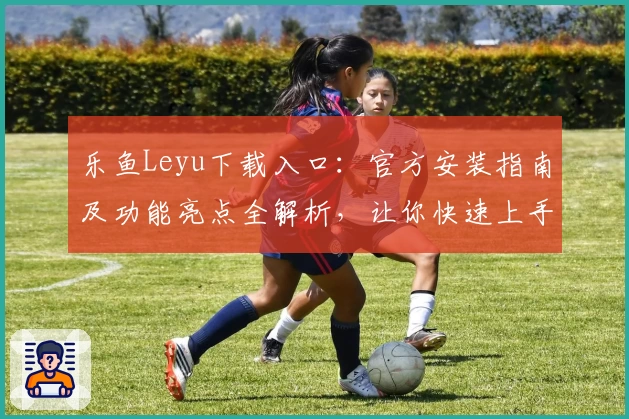 乐鱼Leyu下载入口：官方安装指南及功能亮点全解析，让你快速上手体验