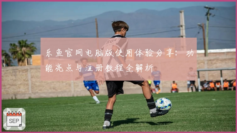 乐鱼官网电脑版使用体验分享：功能亮点与注册教程全解析