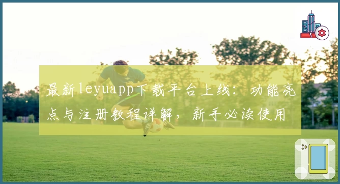 最新leyuapp下载平台上线：功能亮点与注册教程详解，新手必读使用指南