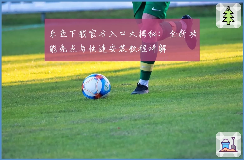 乐鱼下载官方入口大揭秘：全新功能亮点与快速安装教程详解