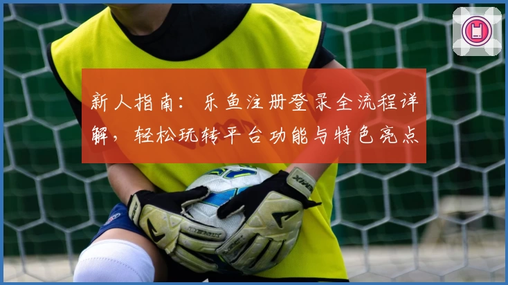 新人指南：乐鱼注册登录全流程详解，轻松玩转平台功能与特色亮点