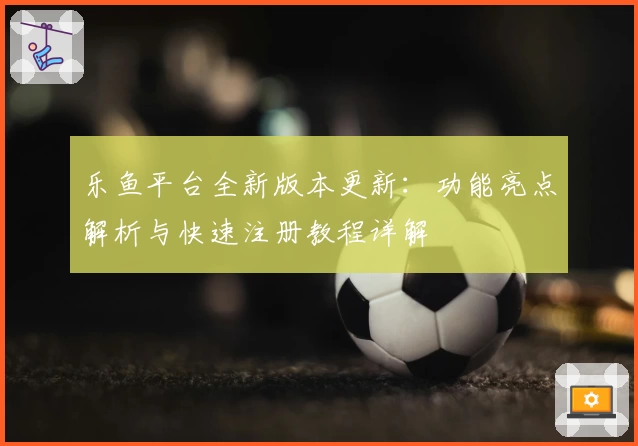 乐鱼平台全新版本更新：功能亮点解析与快速注册教程详解