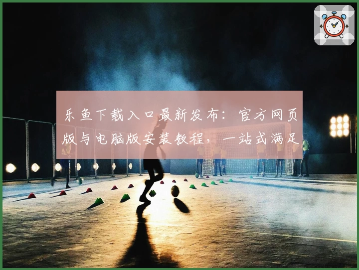 乐鱼下载入口最新发布:官方网页版与电脑版安装教程,一站式满足用户多端需求