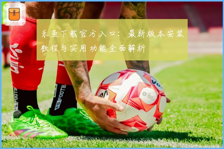 乐鱼下载官方入口：最新版本安装教程与实用功能全面解析