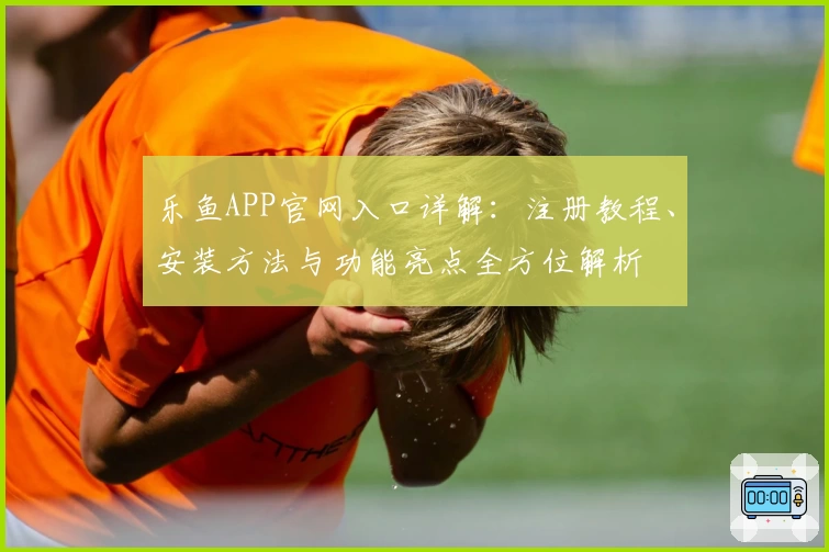 乐鱼APP官网入口详解:注册教程、安装方法与功能亮点全方位解析