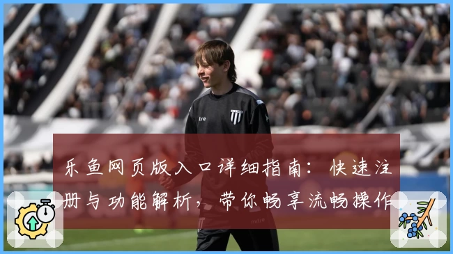 乐鱼网页版入口详细指南：快速注册与功能解析，带你畅享流畅操作体验