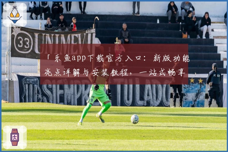 「乐鱼app下载官方入口：新版功能亮点详解与安装教程，一站式畅享优质使用体验」