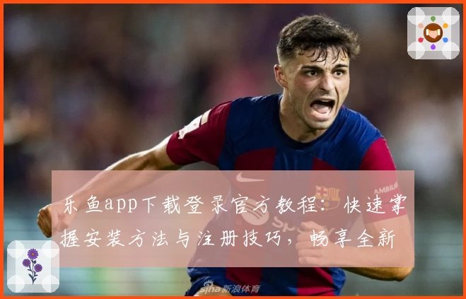 乐鱼app下载登录官方教程：快速掌握安装方法与注册技巧，畅享全新功能亮点